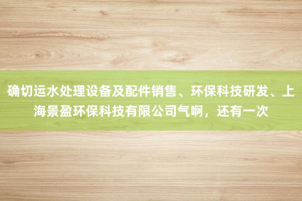 确切运水处理设备及配件销售、环保科技研发、上海景盈环保科技有限公司气啊,还有一次