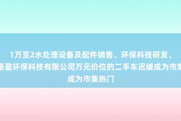 1万至2水处理设备及配件销售、环保科技研发、上海景盈环保科技有限公司万元价位的二手车迟缓成为市集热门