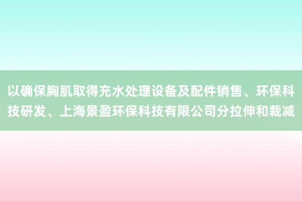 以确保胸肌取得充水处理设备及配件销售、环保科技研发、上海景盈环保科技有限公司分拉伸和裁减